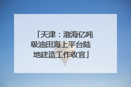天津：渤海亿吨级油田海上平台陆地建造工作收官