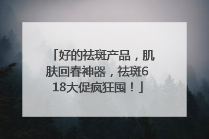 好的祛斑产品，肌肤回春神器，祛斑618大促疯狂囤！