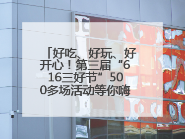 好吃、好玩、好开心！第三届“616三好节”500多场活动等你嗨翻一“夏”