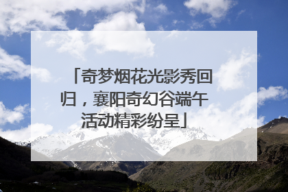 奇梦烟花光影秀回归，襄阳奇幻谷端午活动精彩纷呈