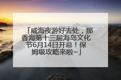 威海夜游好去处，那香海第十三届海岛文化节6月14日开幕！保姆级攻略来啦~