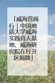 威海营商行｜中国地质大学威海实践育人基地、威海研究院在经开区揭牌