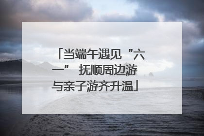 当端午遇见“六一” 抚顺周边游与亲子游齐升温