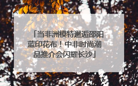 当非洲模特邂逅邵阳蓝印花布！中非时尚潮品推介会闪耀长沙