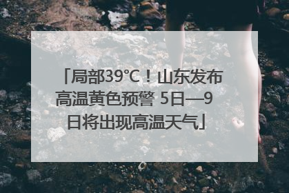 局部39℃！山东发布高温黄色预警 5日—9日将出现高温天气