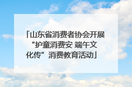 山东省消费者协会开展 “护童消费安 端午文化传”消费教育活动