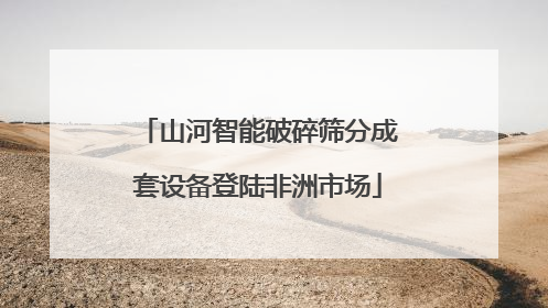 山河智能破碎筛分成套设备登陆非洲市场