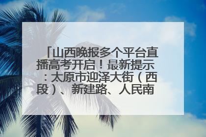 山西晚报多个平台直播高考开启！最新提示：太原市迎泽大街（西段）、新建路、人民南路高考期间增开路口