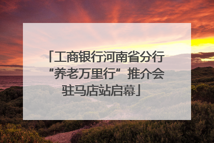 工商银行河南省分行“养老万里行”推介会 驻马店站启幕