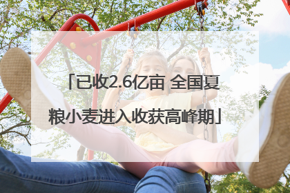 已收2.6亿亩 全国夏粮小麦进入收获高峰期