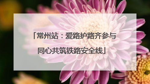 常州站：爱路护路齐参与 同心共筑铁路安全线