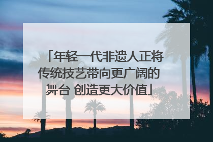 年轻一代非遗人正将传统技艺带向更广阔的舞台 创造更大价值