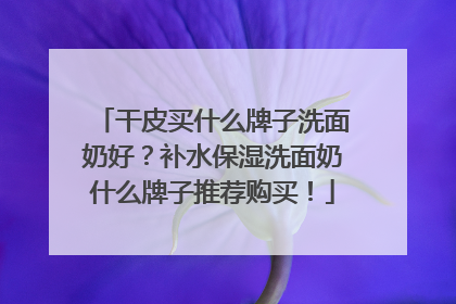 干皮买什么牌子洗面奶好？补水保湿洗面奶什么牌子推荐购买！