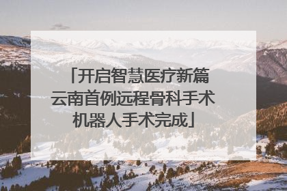 开启智慧医疗新篇 云南首例远程骨科手术机器人手术完成