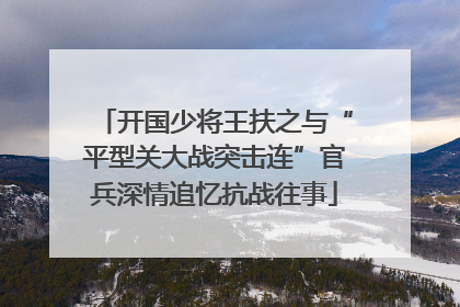 开国少将王扶之与“平型关大战突击连”官兵深情追忆抗战往事