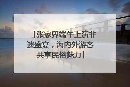 张家界端午上演非遗盛宴，海内外游客共享民俗魅力