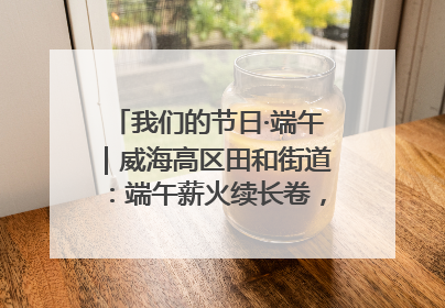 我们的节日·端午｜威海高区田和街道：端午薪火续长卷，邻里馨香聚暖流