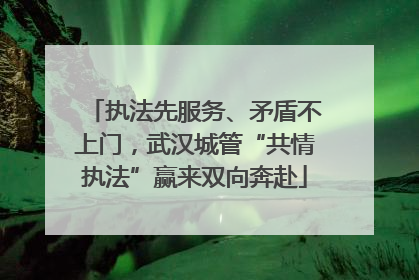 执法先服务、矛盾不上门，武汉城管“共情执法”赢来双向奔赴