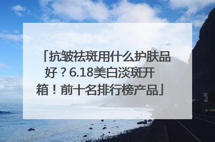 抗皱祛斑用什么护肤品好？6.18美白淡斑开箱！前十名排行榜产品