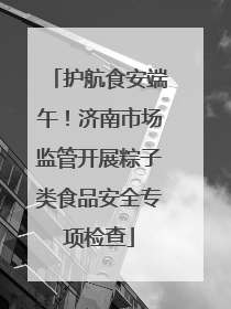 护航食安端午！济南市场监管开展粽子类食品安全专项检查