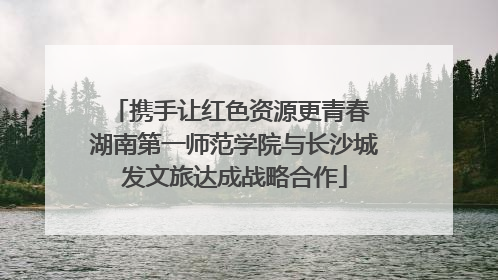 携手让红色资源更青春 湖南第一师范学院与长沙城发文旅达成战略合作