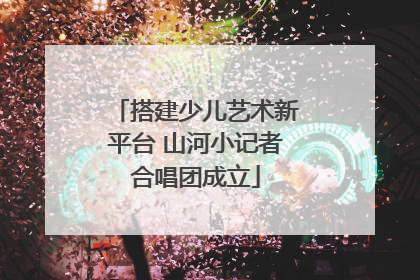 搭建少儿艺术新平台 山河小记者合唱团成立