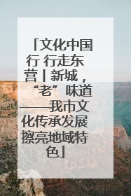 文化中国行 行走东营丨新城，“老”味道——我市文化传承发展擦亮地域特色