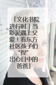 文化书院进行时｜当彩泥遇上父爱！看东方社区孩子们 “捏” 出心目中的爸爸