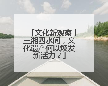 文化新观察丨三湘四水间，文化遗产何以焕发新活力？