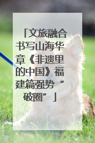 文旅融合书写山海华章《非遗里的中国》福建篇强势“破圈”
