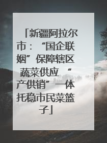 新疆阿拉尔市：“国企联姻”保障辖区蔬菜供应 “产供销”一体托稳市民菜篮子