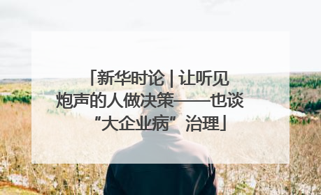 新华时论 | 让听见炮声的人做决策——也谈“大企业病”治理