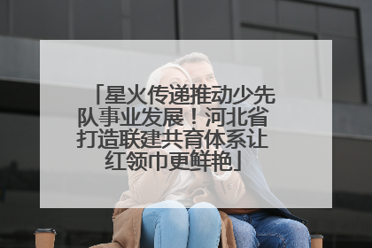 星火传递推动少先队事业发展！河北省打造联建共育体系让红领巾更鲜艳