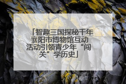 智趣三国探秘千年 襄阳市博物馆互动活动引领青少年“闯关”学历史