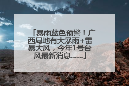 暴雨蓝色预警！广西局地有大暴雨+雷暴大风，今年1号台风最新消息……