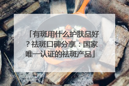 有斑用什么护肤品好？祛斑口碑分享：国家唯一认证的祛斑产品