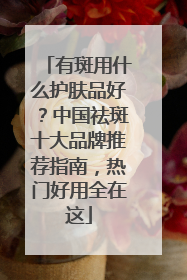 有斑用什么护肤品好？中国祛斑十大品牌推荐指南，热门好用全在这