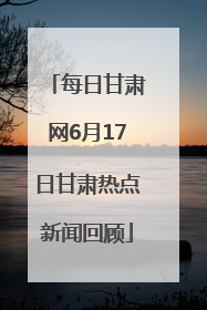 每日甘肃网6月17日甘肃热点新闻回顾