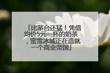 比茅台还猛！凭借均价5元一杯的奶茶，蜜雪冰城正在造就一个商业帝国
