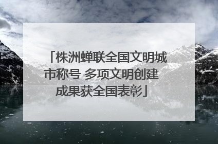 株洲蝉联全国文明城市称号 多项文明创建成果获全国表彰