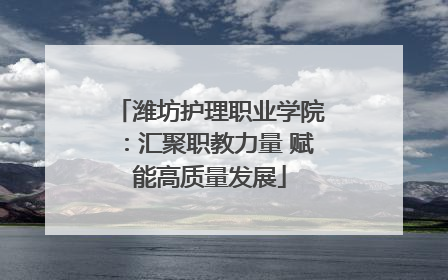 潍坊护理职业学院：汇聚职教力量 赋能高质量发展