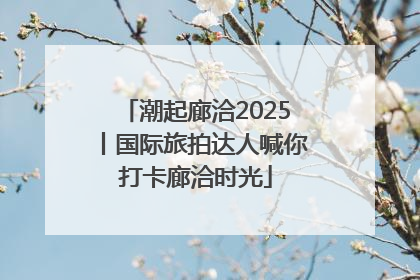 潮起廊洽2025丨国际旅拍达人喊你打卡廊洽时光
