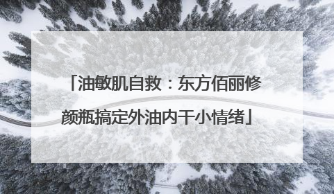 油敏肌自救：东方佰丽修颜瓶搞定外油内干小情绪