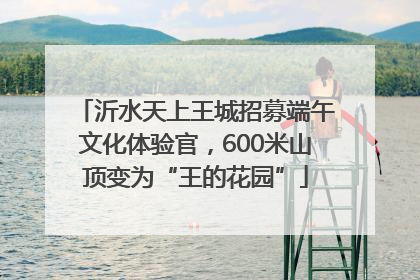 沂水天上王城招募端午文化体验官，600米山顶变为“王的花园”