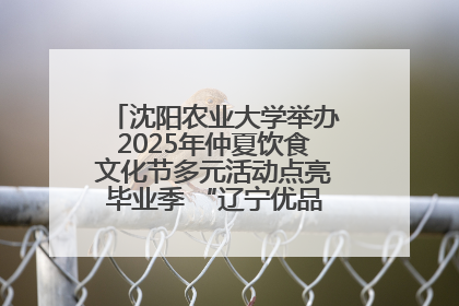沈阳农业大学举办2025年仲夏饮食文化节多元活动点亮毕业季 “辽宁优品”进校园首站启动