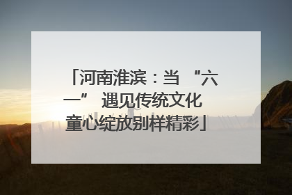 河南淮滨：当 “六一” 遇见传统文化 童心绽放别样精彩