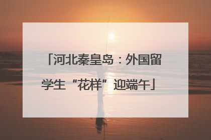 河北秦皇岛：外国留学生“花样”迎端午