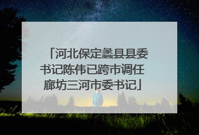 河北保定蠡县县委书记陈伟已跨市调任廊坊三河市委书记
