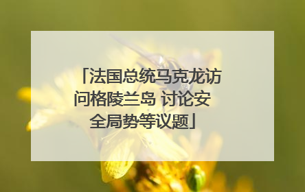 法国总统马克龙访问格陵兰岛 讨论安全局势等议题