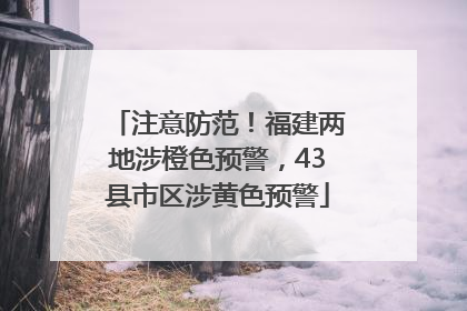 注意防范！福建两地涉橙色预警，43县市区涉黄色预警